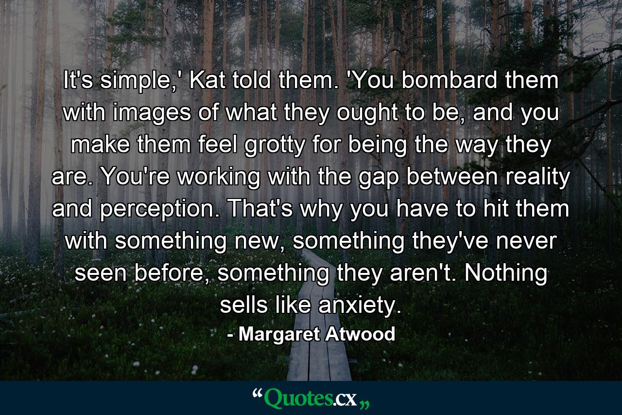 It's simple,' Kat told them. 'You bombard them with images of what they ought to be, and you make them feel grotty for being the way they are. You're working with the gap between reality and perception. That's why you have to hit them with something new, something they've never seen before, something they aren't. Nothing sells like anxiety. - Quote by Margaret Atwood