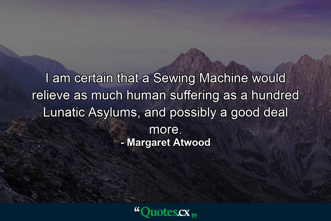 I am certain that a Sewing Machine would relieve as much human suffering as a hundred Lunatic Asylums, and possibly a good deal more. - Quote by Margaret Atwood