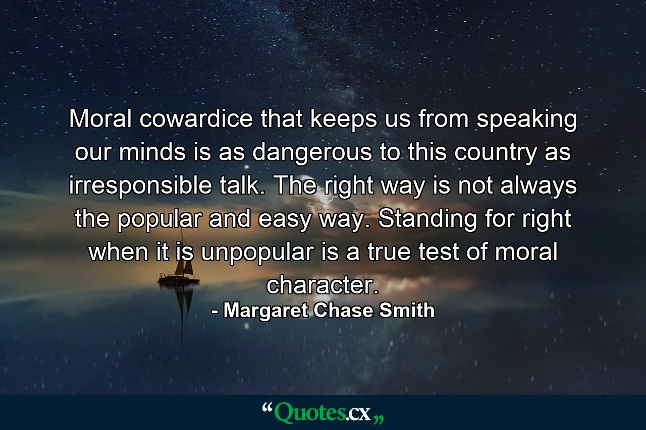 Moral cowardice that keeps us from speaking our minds is as dangerous to this country as irresponsible talk. The right way is not always the popular and easy way. Standing for right when it is unpopular is a true test of moral character. - Quote by Margaret Chase Smith