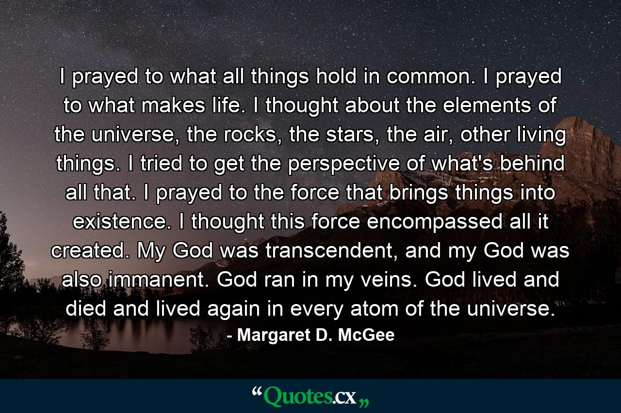 I prayed to what all things hold in common. I prayed to what makes life. I thought about the elements of the universe, the rocks, the stars, the air, other living things. I tried to get the perspective of what's behind all that. I prayed to the force that brings things into existence. I thought this force encompassed all it created. My God was transcendent, and my God was also immanent. God ran in my veins. God lived and died and lived again in every atom of the universe. - Quote by Margaret D. McGee