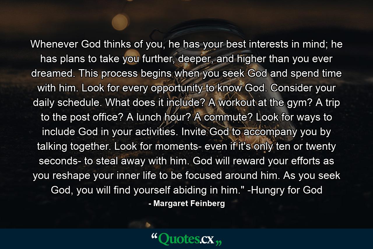 Whenever God thinks of you, he has your best interests in mind; he has plans to take you further, deeper, and higher than you ever dreamed. This process begins when you seek God and spend time with him. Look for every opportunity to know God. Consider your daily schedule. What does it include? A workout at the gym? A trip to the post office? A lunch hour? A commute? Look for ways to include God in your activities. Invite God to accompany you by talking together. Look for moments- even if it's only ten or twenty seconds- to steal away with him. God will reward your efforts as you reshape your inner life to be focused around him. As you seek God, you will find yourself abiding in him.