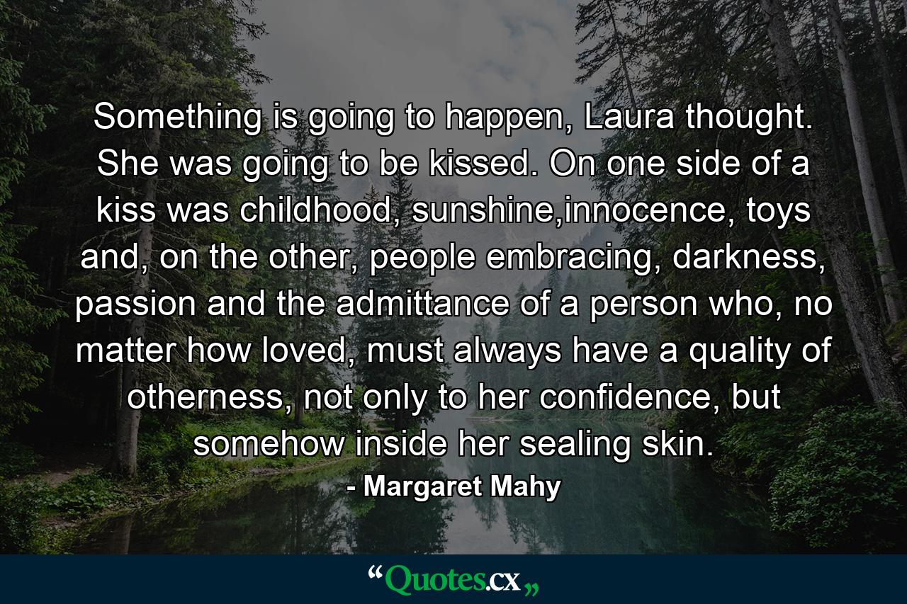 Something is going to happen, Laura thought. She was going to be kissed. On one side of a kiss was childhood, sunshine,innocence, toys and, on the other, people embracing, darkness, passion and the admittance of a person who, no matter how loved, must always have a quality of otherness, not only to her confidence, but somehow inside her sealing skin. - Quote by Margaret Mahy