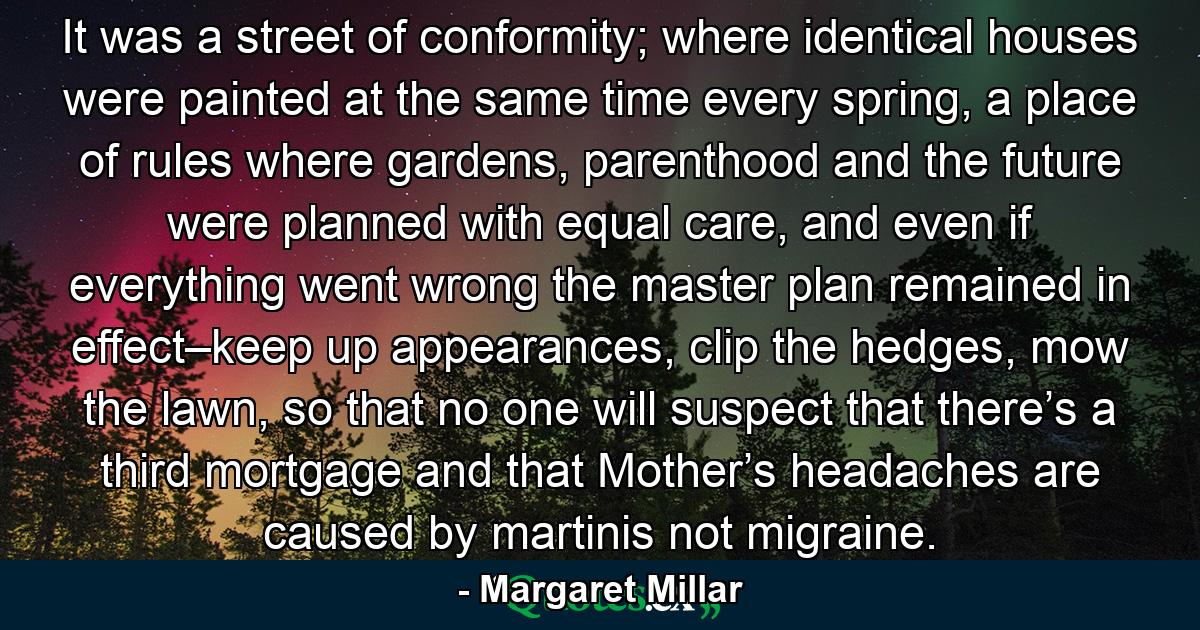 It was a street of conformity; where identical houses were painted at the same time every spring, a place of rules where gardens, parenthood and the future were planned with equal care, and even if everything went wrong the master plan remained in effect–keep up appearances, clip the hedges, mow the lawn, so that no one will suspect that there’s a third mortgage and that Mother’s headaches are caused by martinis not migraine. - Quote by Margaret Millar