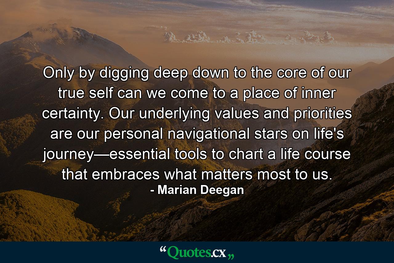 Only by digging deep down to the core of our true self can we come to a place of inner certainty. Our underlying values and priorities are our personal navigational stars on life's journey—essential tools to chart a life course that embraces what matters most to us. - Quote by Marian Deegan