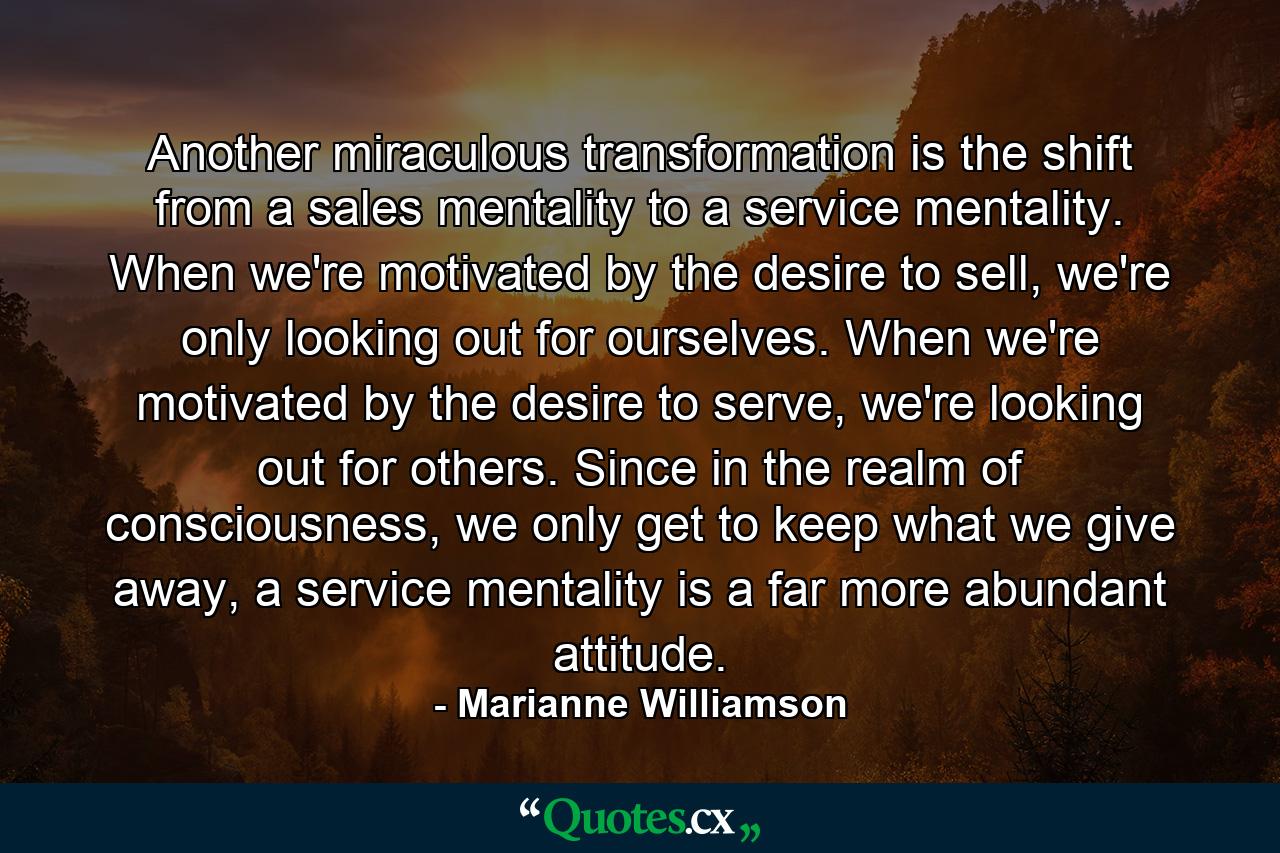 Another miraculous transformation is the shift from a sales mentality to a service mentality. When we're motivated by the desire to sell, we're only looking out for ourselves.  When we're motivated by the desire to serve, we're looking out for others.  Since in the realm of consciousness, we only get to keep what we give away, a service mentality is a far more abundant attitude. - Quote by Marianne Williamson