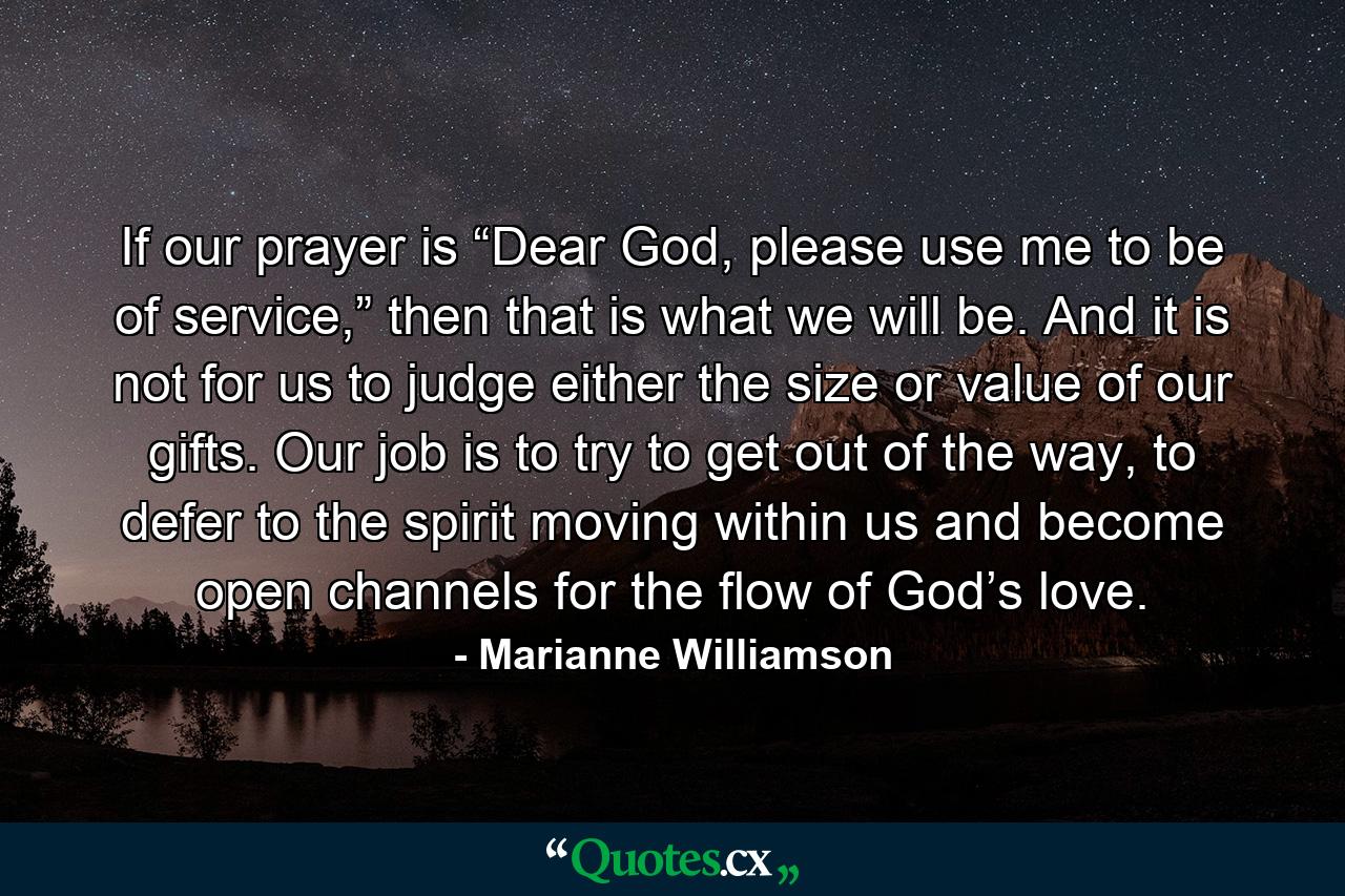 If our prayer is “Dear God, please use me to be of service,” then that is what we will be. And it is not for us to judge either the size or value of our gifts. Our job is to try to get out of the way, to defer to the spirit moving within us and become open channels for the flow of God’s love. - Quote by Marianne Williamson