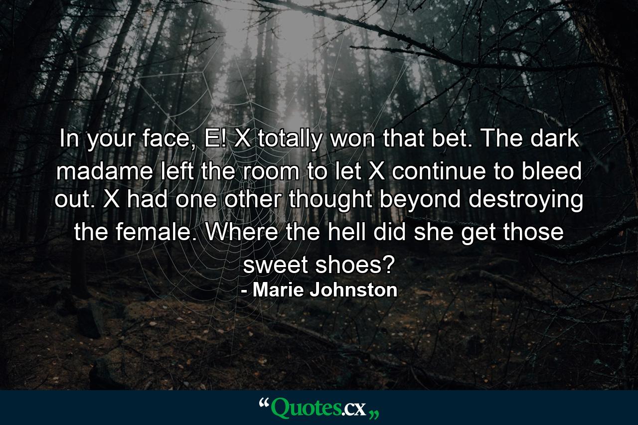 In your face, E! X totally won that bet. The dark madame left the room to let X continue to bleed out. X had one other thought beyond destroying the female. Where the hell did she get those sweet shoes? - Quote by Marie Johnston