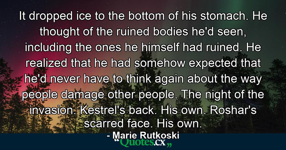 It dropped ice to the bottom of his stomach. He thought of the ruined bodies he'd seen, including the ones he himself had ruined. He realized that he had somehow expected that he'd never have to think again about the way people damage other people. The night of the invasion. Kestrel's back. His own. Roshar's scarred face. His own. - Quote by Marie Rutkoski