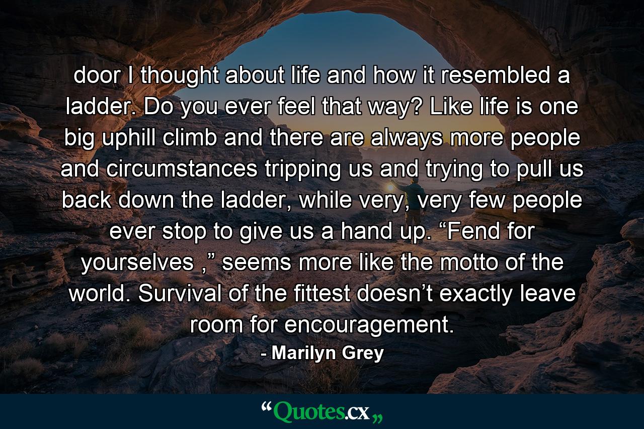 door I thought about life and how it resembled a ladder. Do you ever feel that way? Like life is one big uphill climb and there are always more people and circumstances tripping us and trying to pull us back down the ladder, while very, very few people ever stop to give us a hand up. “Fend for yourselves ,” seems more like the motto of the world. Survival of the fittest doesn’t exactly leave room for encouragement. - Quote by Marilyn Grey