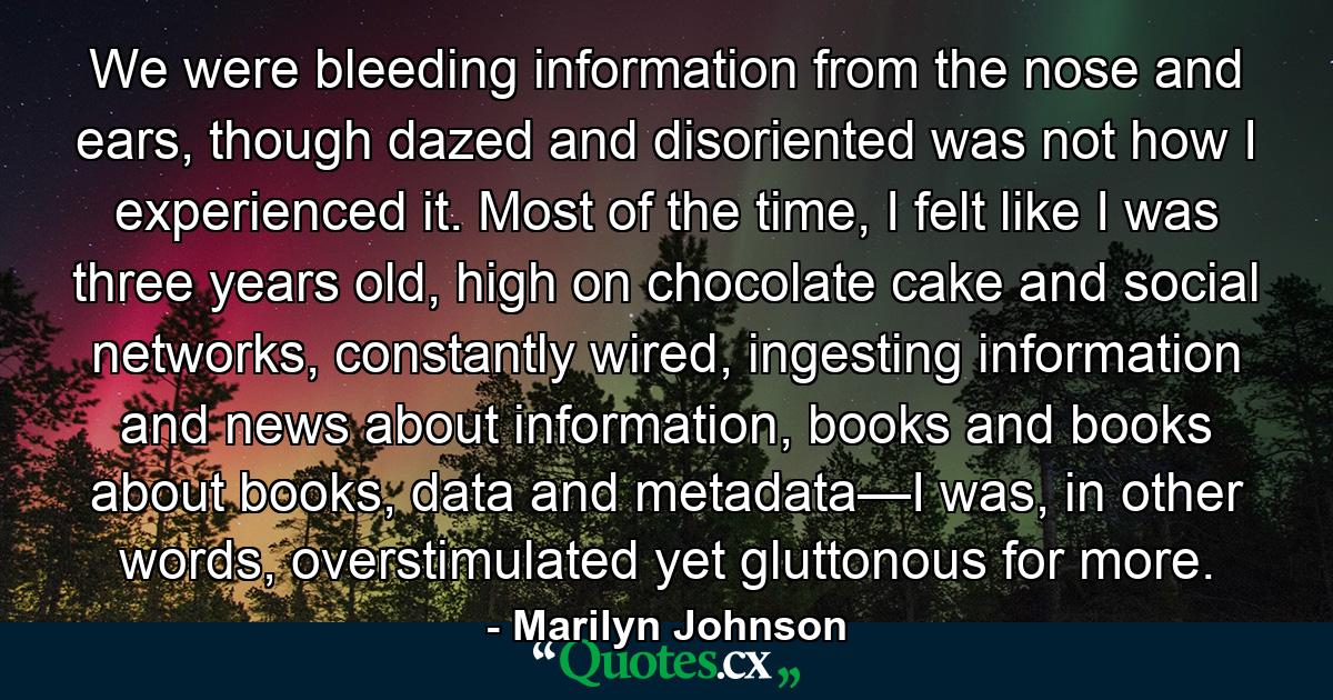 We were bleeding information from the nose and ears, though dazed and disoriented was not how I experienced it. Most of the time, I felt like I was three years old, high on chocolate cake and social networks, constantly wired, ingesting information and news about information, books and books about books, data and metadata—I was, in other words, overstimulated yet gluttonous for more. - Quote by Marilyn Johnson