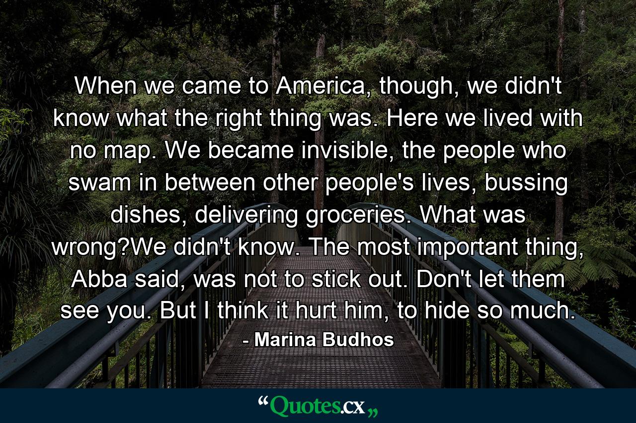 When we came to America, though, we didn't know what the right thing was. Here we lived with no map. We became invisible, the people who swam in between other people's lives, bussing dishes, delivering groceries. What was wrong?We didn't know. The most important thing, Abba said, was not to stick out. Don't let them see you. But I think it hurt him, to hide so much. - Quote by Marina Budhos