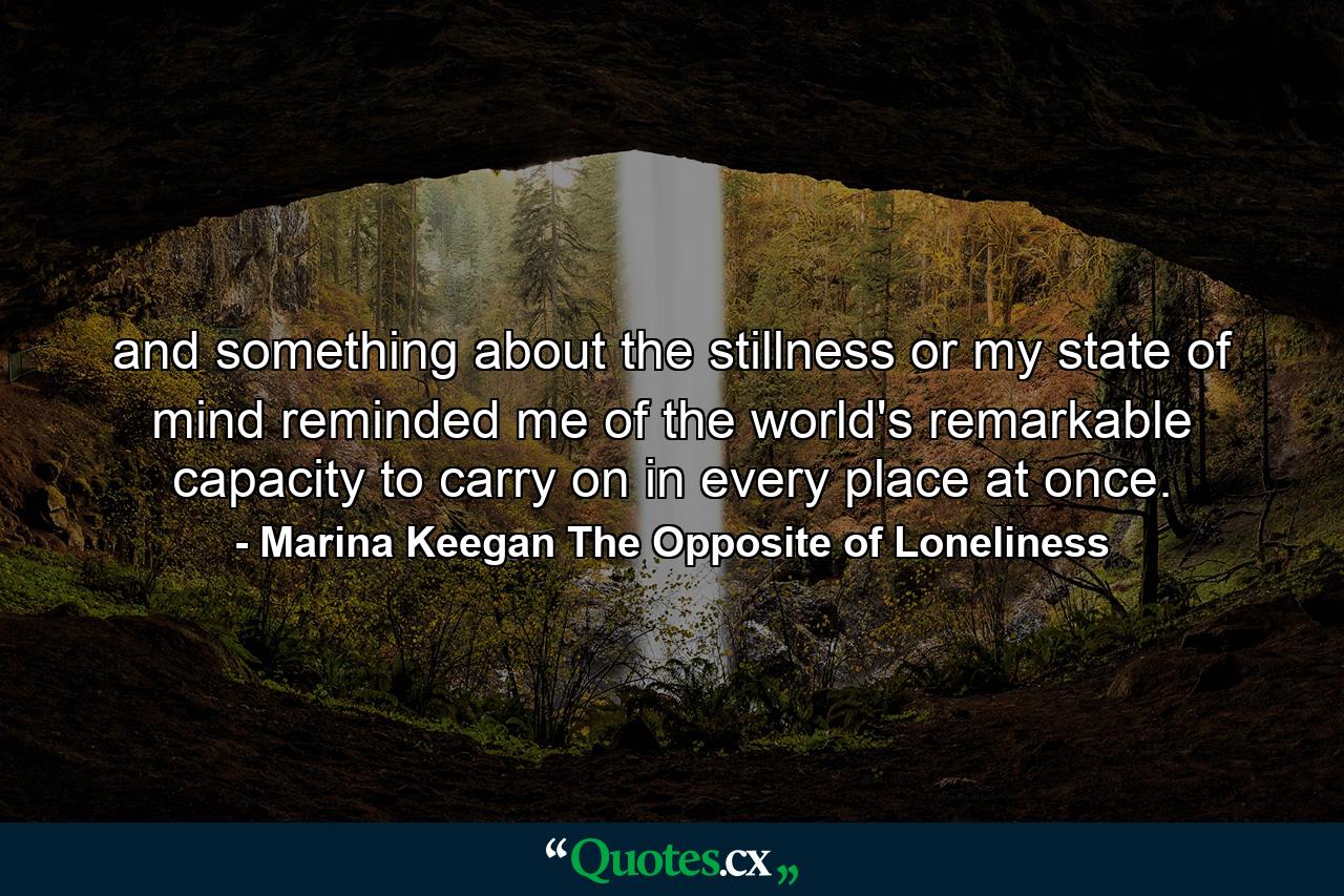 and something about the stillness or my state of mind reminded me of the world's remarkable capacity to carry on in every place at once. - Quote by Marina Keegan The Opposite of Loneliness