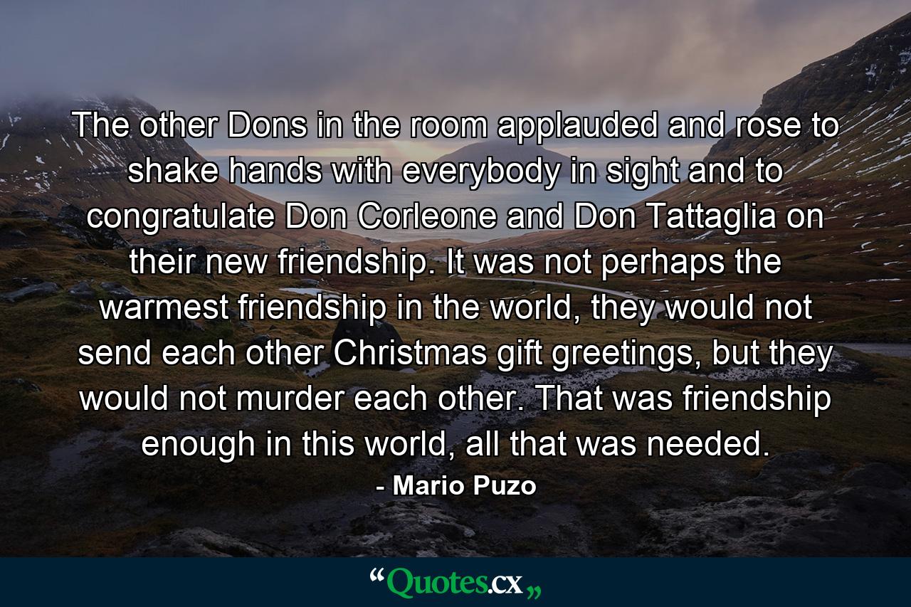 The other Dons in the room applauded and rose to shake hands with everybody in sight and to congratulate Don Corleone and Don Tattaglia on their new friendship. It was not perhaps the warmest friendship in the world, they would not send each other Christmas gift greetings, but they would not murder each other. That was friendship enough in this world, all that was needed. - Quote by Mario Puzo