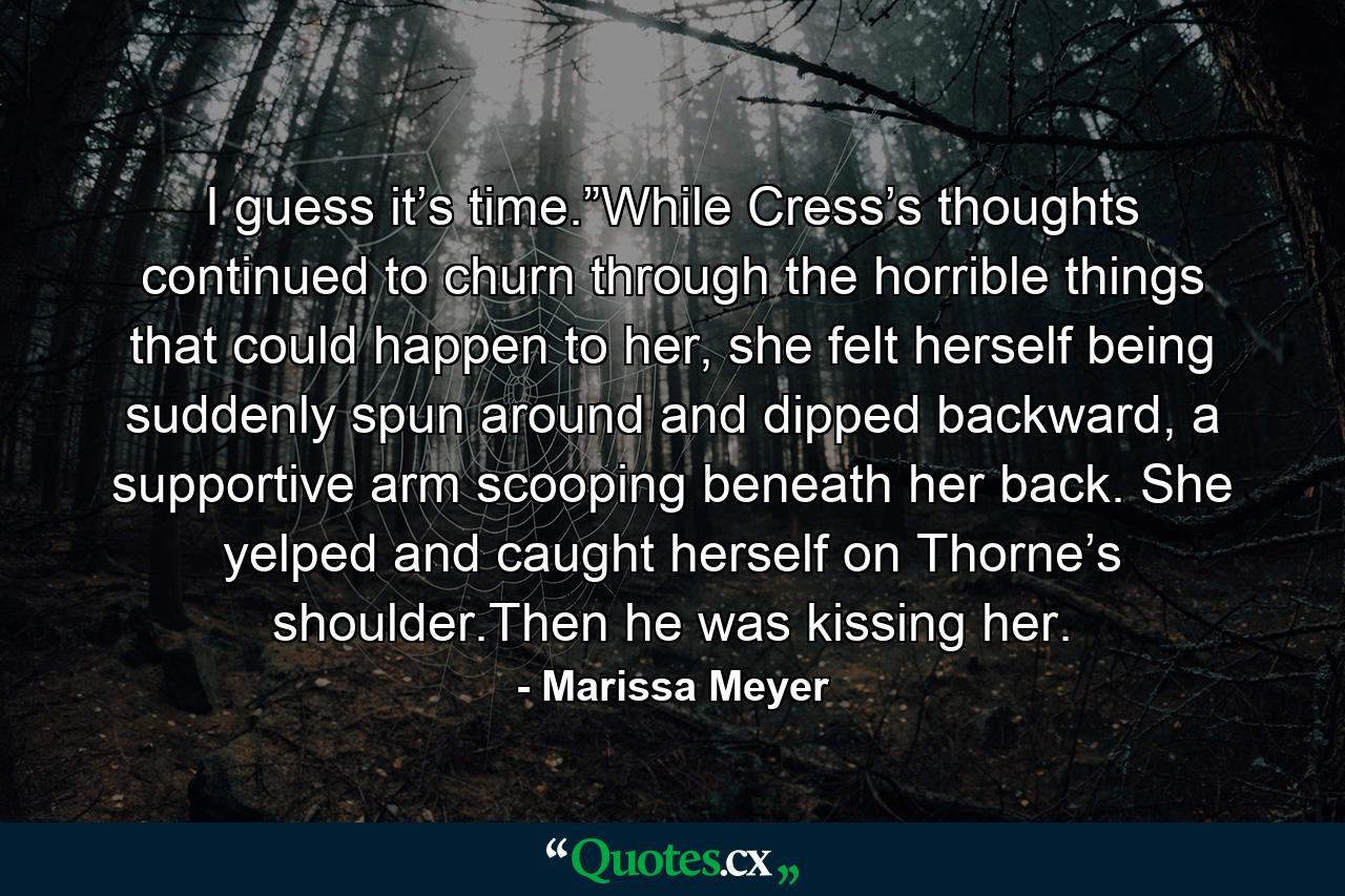 I guess it’s time.”While Cress’s thoughts continued to churn through the horrible things that could happen to her, she felt herself being suddenly spun around and dipped backward, a supportive arm scooping beneath her back. She yelped and caught herself on Thorne’s shoulder.Then he was kissing her. - Quote by Marissa Meyer