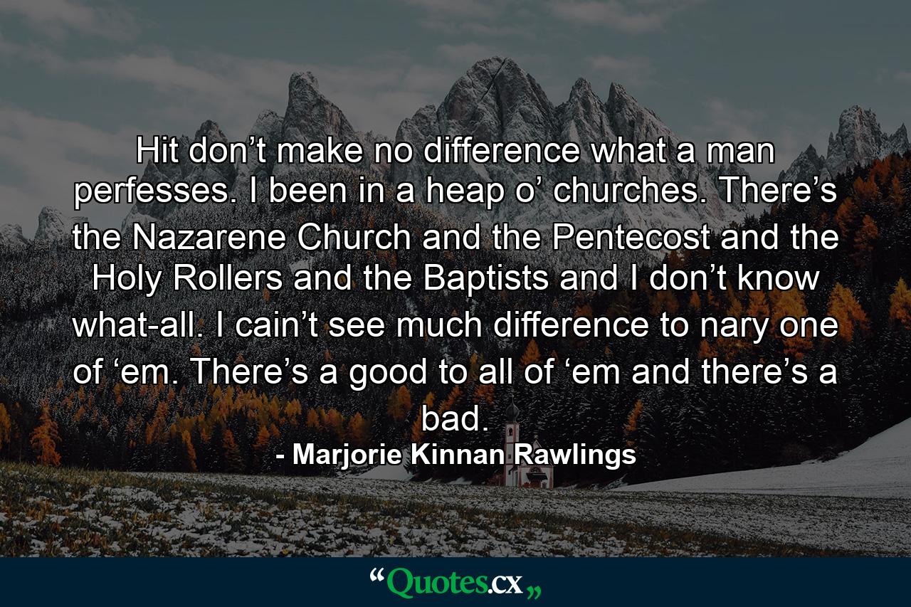 Hit don’t make no difference what a man perfesses. I been in a heap o’ churches. There’s the Nazarene Church and the Pentecost and the Holy Rollers and the Baptists and I don’t know what-all. I cain’t see much difference to nary one of ‘em. There’s a good to all of ‘em and there’s a bad. - Quote by Marjorie Kinnan Rawlings