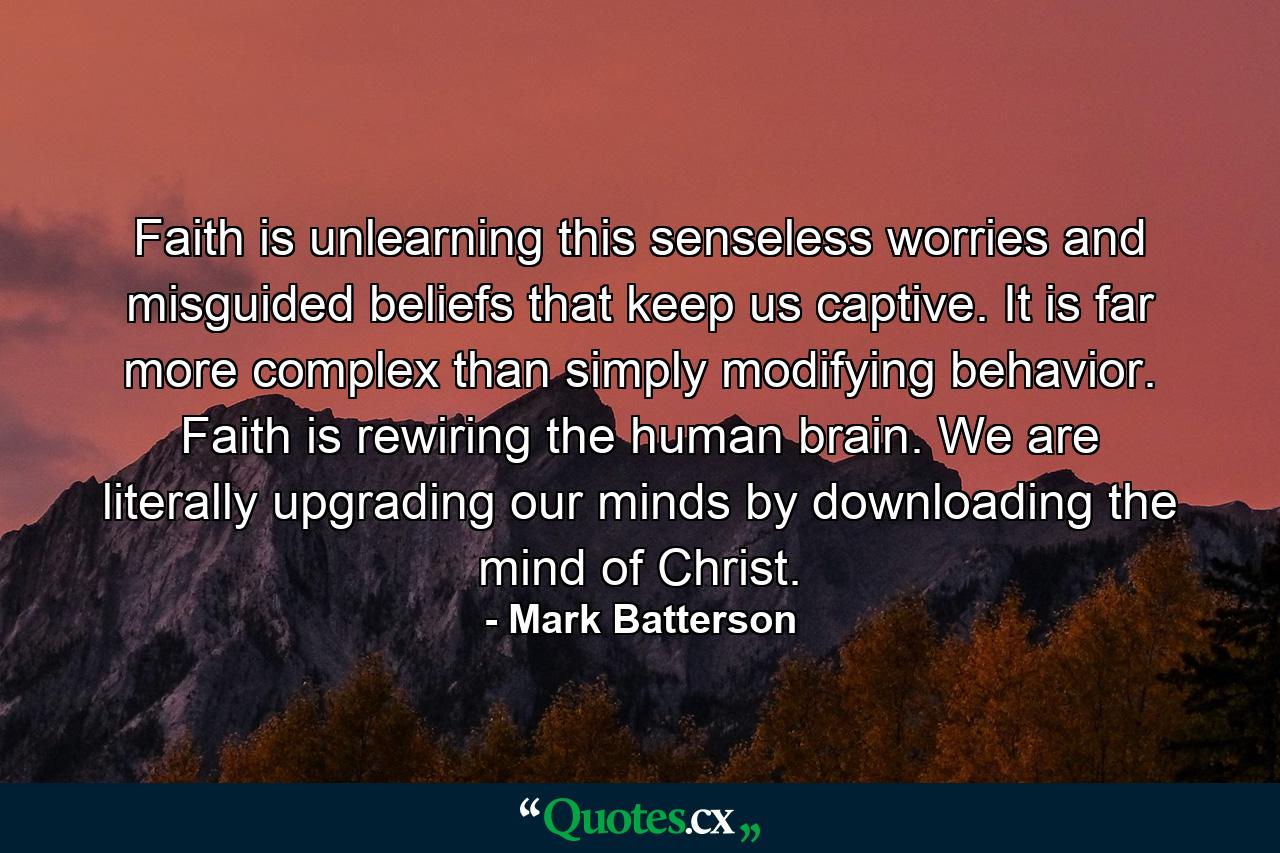 Faith is unlearning this senseless worries and misguided beliefs that keep us captive. It is far more complex than simply modifying behavior. Faith is rewiring the human brain. We are literally upgrading our minds by downloading the mind of Christ. - Quote by Mark Batterson