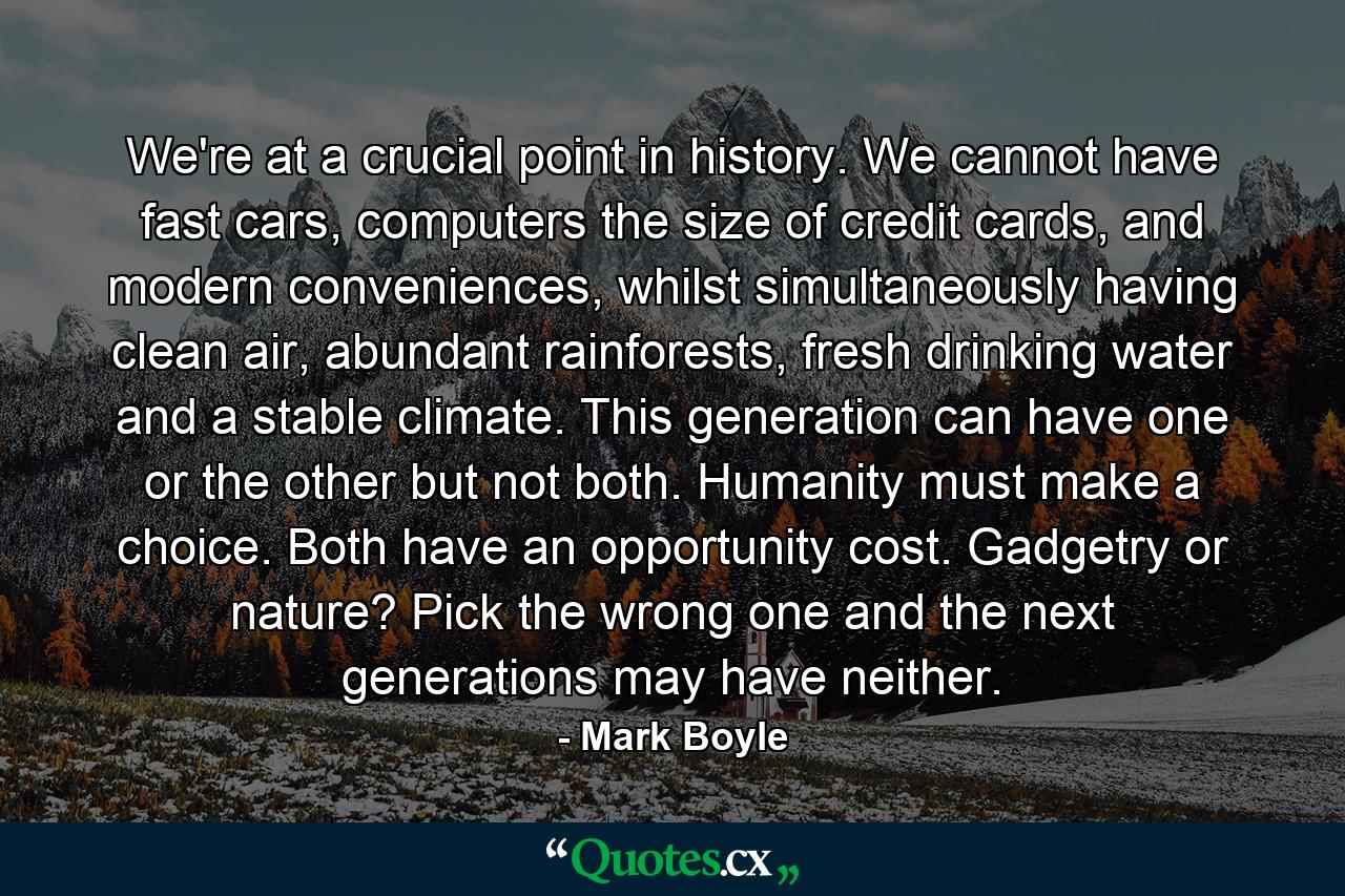 We're at a crucial point in history. We cannot have fast cars, computers the size of credit cards, and modern conveniences, whilst simultaneously having clean air, abundant rainforests, fresh drinking water and a stable climate. This generation can have one or the other but not both. Humanity must make a choice. Both have an opportunity cost. Gadgetry or nature? Pick the wrong one and the next generations may have neither. - Quote by Mark Boyle