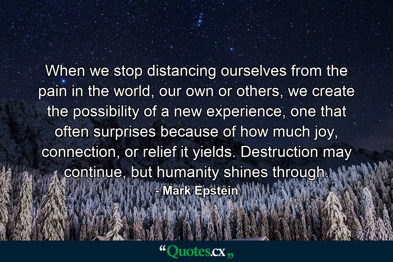 When we stop distancing ourselves from the pain in the world, our own or others, we create the possibility of a new experience, one that often surprises because of how much joy, connection, or relief it yields. Destruction may continue, but humanity shines through. - Quote by Mark Epstein