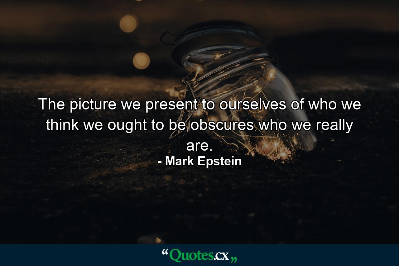 The picture we present to ourselves of who we think we ought to be obscures who we really are. - Quote by Mark Epstein