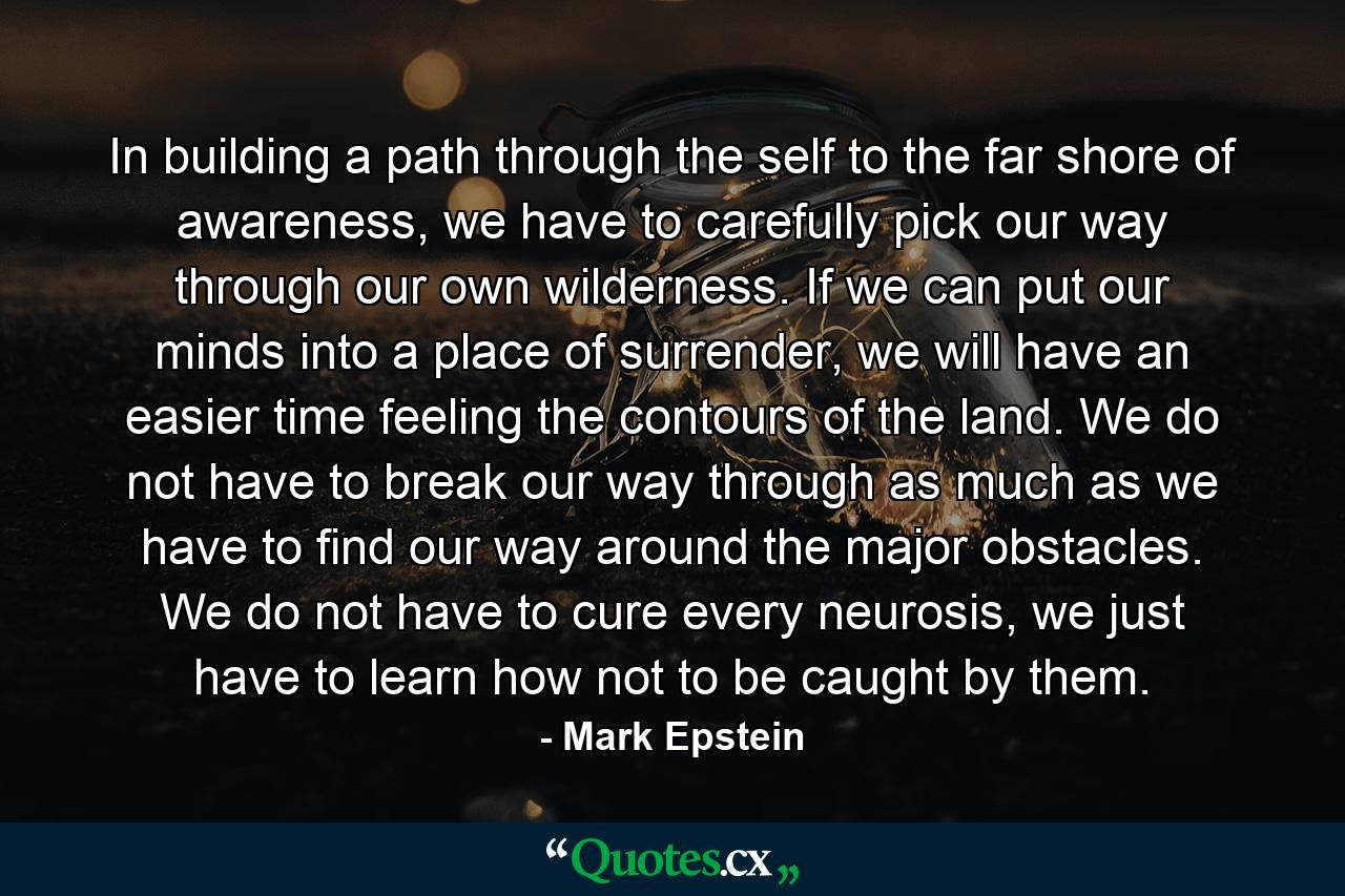 In building a path through the self to the far shore of awareness, we have to carefully pick our way through our own wilderness. If we can put our minds into a place of surrender, we will have an easier time feeling the contours of the land. We do not have to break our way through as much as we have to find our way around the major obstacles. We do not have to cure every neurosis, we just have to learn how not to be caught by them. - Quote by Mark Epstein