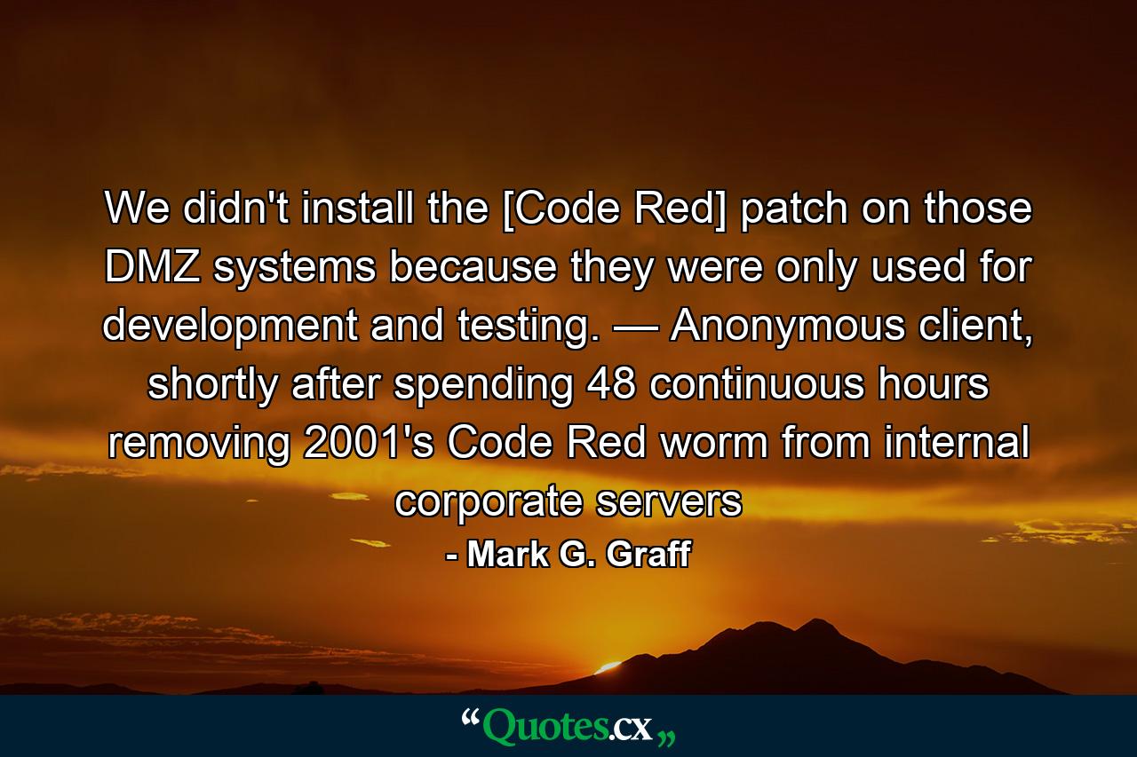 We didn't install the [Code Red] patch on those DMZ systems because they were only used for development and testing. — Anonymous client, shortly after spending 48 continuous hours removing 2001's Code Red worm from internal corporate servers - Quote by Mark G. Graff