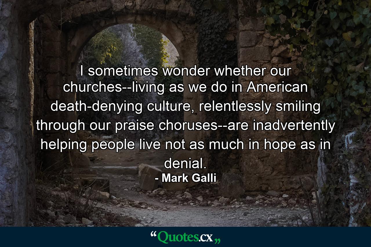 I sometimes wonder whether our churches--living as we do in American death-denying culture, relentlessly smiling through our praise choruses--are inadvertently helping people live not as much in hope as in denial. - Quote by Mark Galli