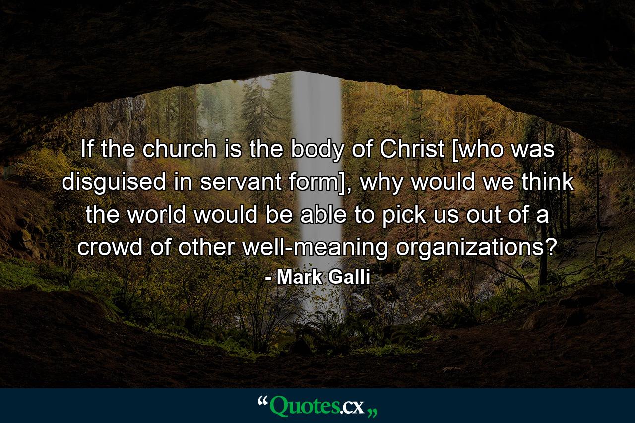 If the church is the body of Christ [who was disguised in servant form], why would we think the world would be able to pick us out of a crowd of other well-meaning organizations? - Quote by Mark Galli