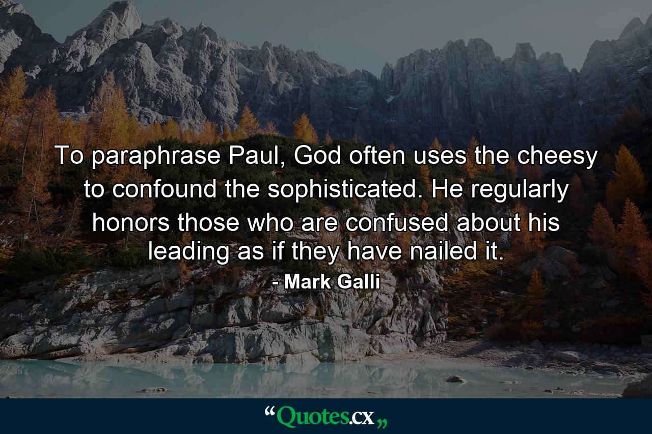 To paraphrase Paul, God often uses the cheesy to confound the sophisticated. He regularly honors those who are confused about his leading as if they have nailed it. - Quote by Mark Galli