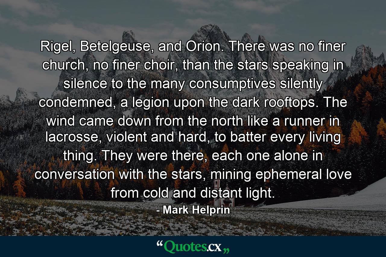 Rigel, Betelgeuse, and Orion. There was no finer church, no finer choir, than the stars speaking in silence to the many consumptives silently condemned, a legion upon the dark rooftops. The wind came down from the north like a runner in lacrosse, violent and hard, to batter every living thing. They were there, each one alone in conversation with the stars, mining ephemeral love from cold and distant light. - Quote by Mark Helprin