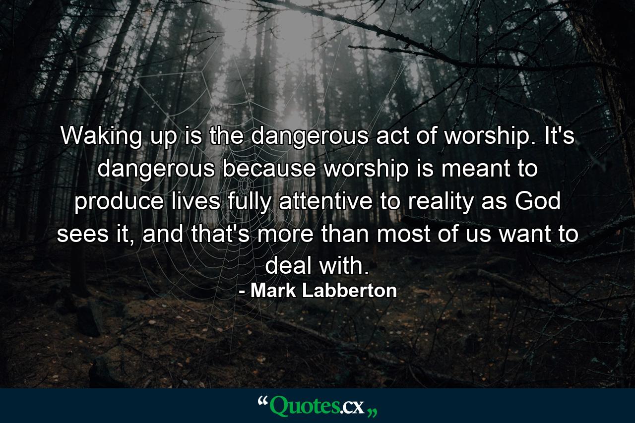 Waking up is the dangerous act of worship. It's dangerous because worship is meant to produce lives fully attentive to reality as God sees it, and that's more than most of us want to deal with. - Quote by Mark Labberton