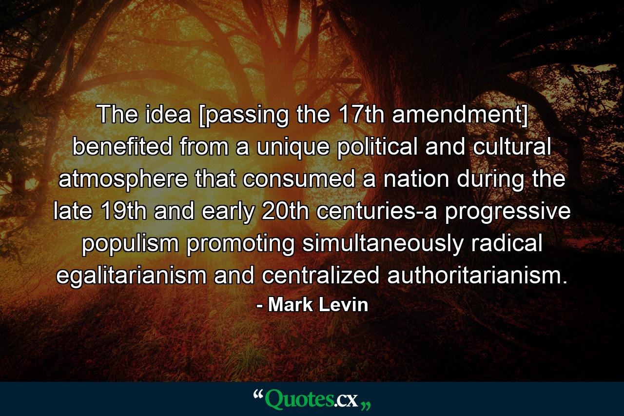 The idea [passing the 17th amendment] benefited from a unique political and cultural atmosphere that consumed a nation during the late 19th and early 20th centuries-a progressive populism promoting simultaneously radical egalitarianism and centralized authoritarianism. - Quote by Mark Levin