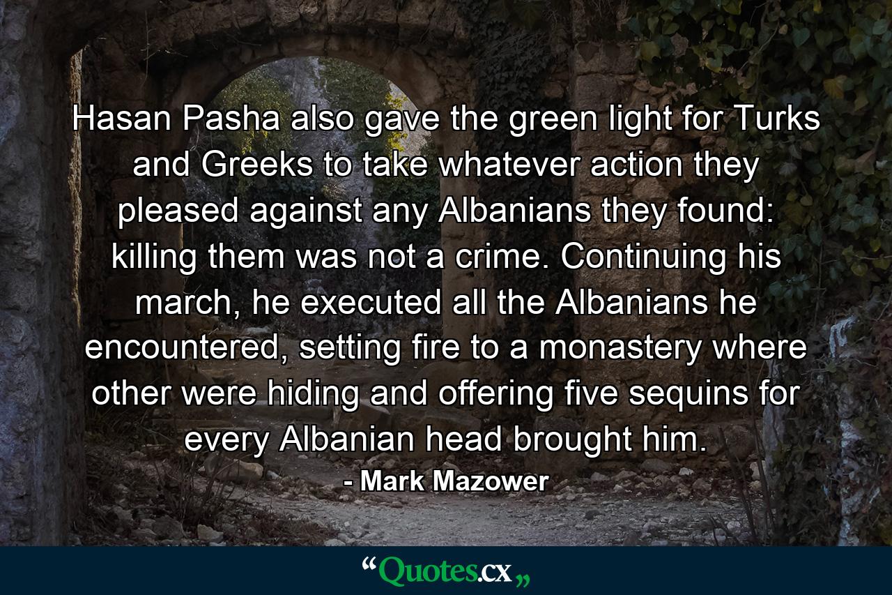 Hasan Pasha also gave the green light for Turks and Greeks to take whatever action they pleased against any Albanians they found: killing them was not a crime. Continuing his march, he executed all the Albanians he encountered, setting fire to a monastery where other were hiding and offering five sequins for every Albanian head brought him. - Quote by Mark Mazower