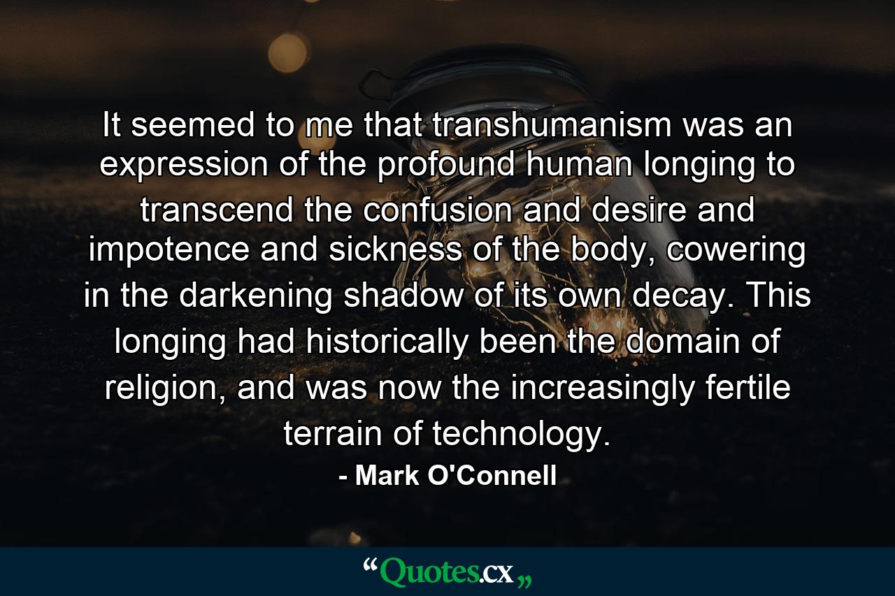 It seemed to me that transhumanism was an expression of the profound human longing to transcend the confusion and desire and impotence and sickness of the body, cowering in the darkening shadow of its own decay. This longing had historically been the domain of religion, and was now the increasingly fertile terrain of technology. - Quote by Mark O'Connell