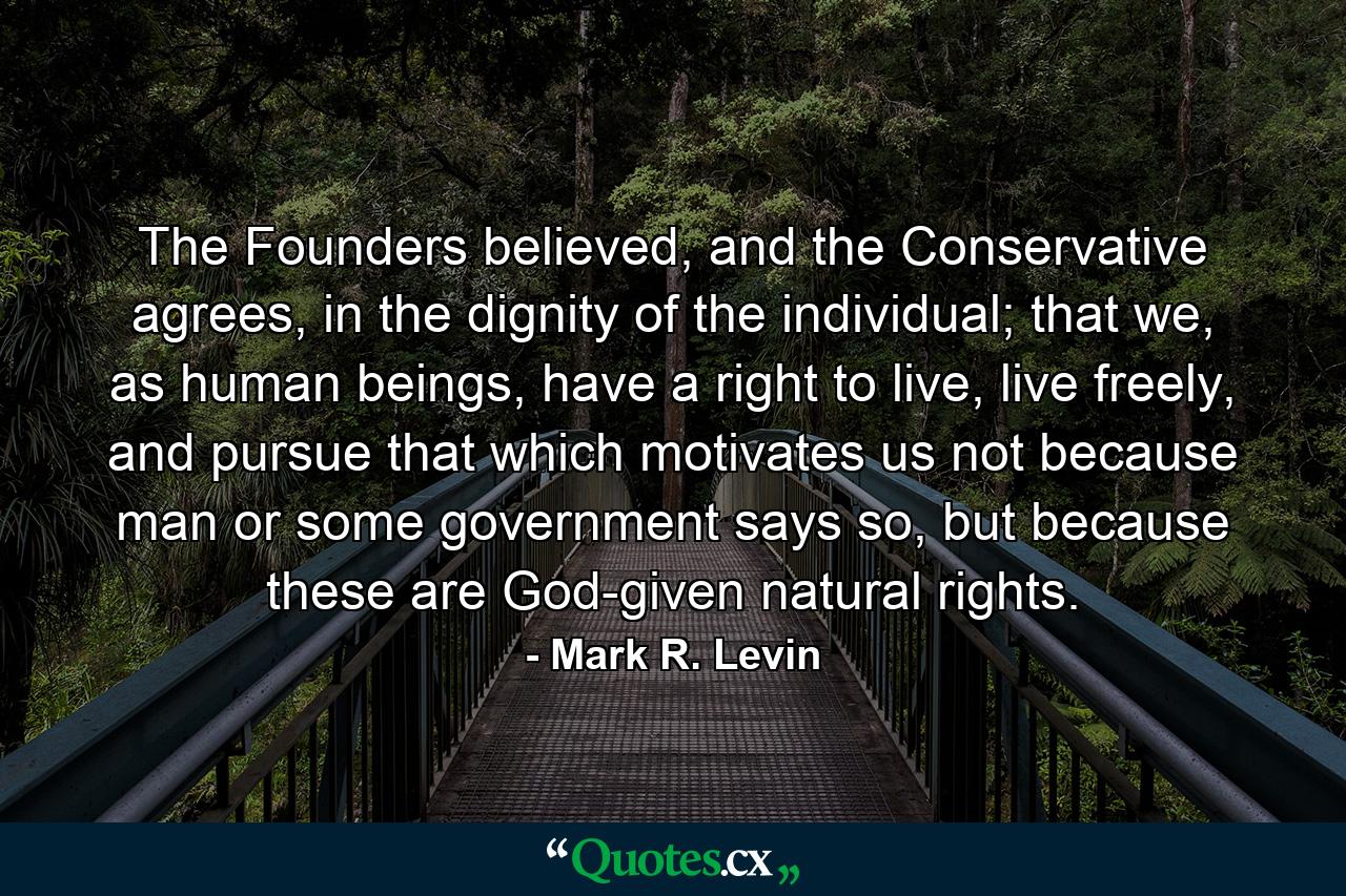 The Founders believed, and the Conservative agrees, in the dignity of the individual; that we, as human beings, have a right to live, live freely, and pursue that which motivates us not because man or some government says so, but because these are God-given natural rights. - Quote by Mark R. Levin