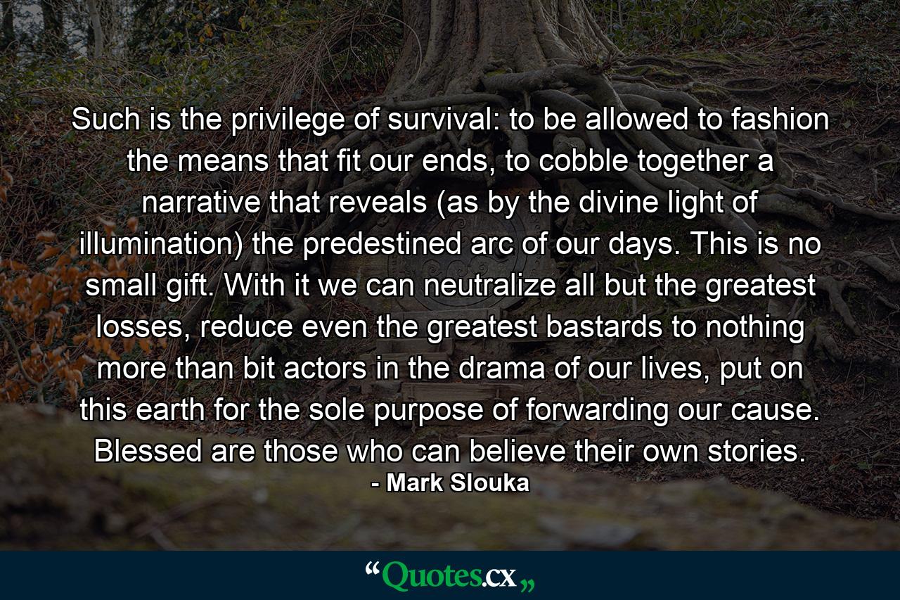 Such is the privilege of survival: to be allowed to fashion the means that fit our ends, to cobble together a narrative that reveals (as by the divine light of illumination) the predestined arc of our days. This is no small gift. With it we can neutralize all but the greatest losses, reduce even the greatest bastards to nothing more than bit actors in the drama of our lives, put on this earth for the sole purpose of forwarding our cause. Blessed are those who can believe their own stories. - Quote by Mark Slouka