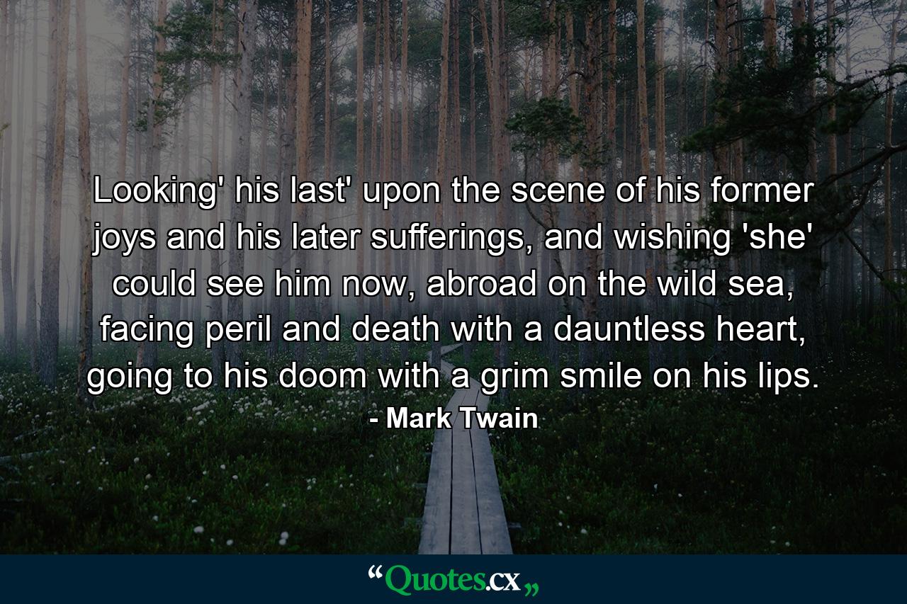 Looking' his last' upon the scene of his former joys and his later sufferings, and wishing 'she' could see him now, abroad on the wild sea, facing peril and death with a dauntless heart, going to his doom with a grim smile on his lips. - Quote by Mark Twain