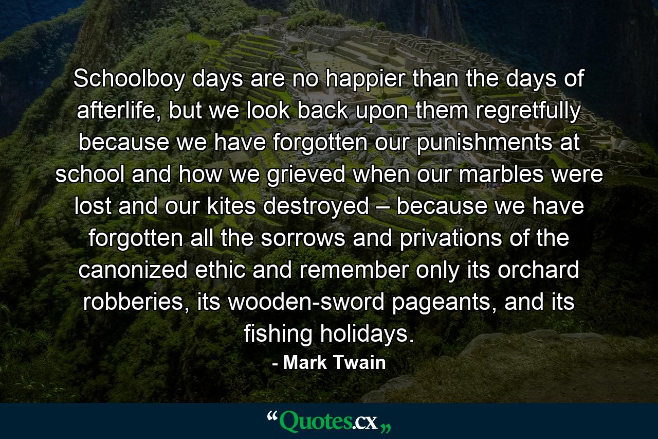 Schoolboy days are no happier than the days of afterlife, but we look back upon them regretfully because we have forgotten our punishments at school and how we grieved when our marbles were lost and our kites destroyed – because we have forgotten all the sorrows and privations of the canonized ethic and remember only its orchard robberies, its wooden-sword pageants, and its fishing holidays. - Quote by Mark Twain