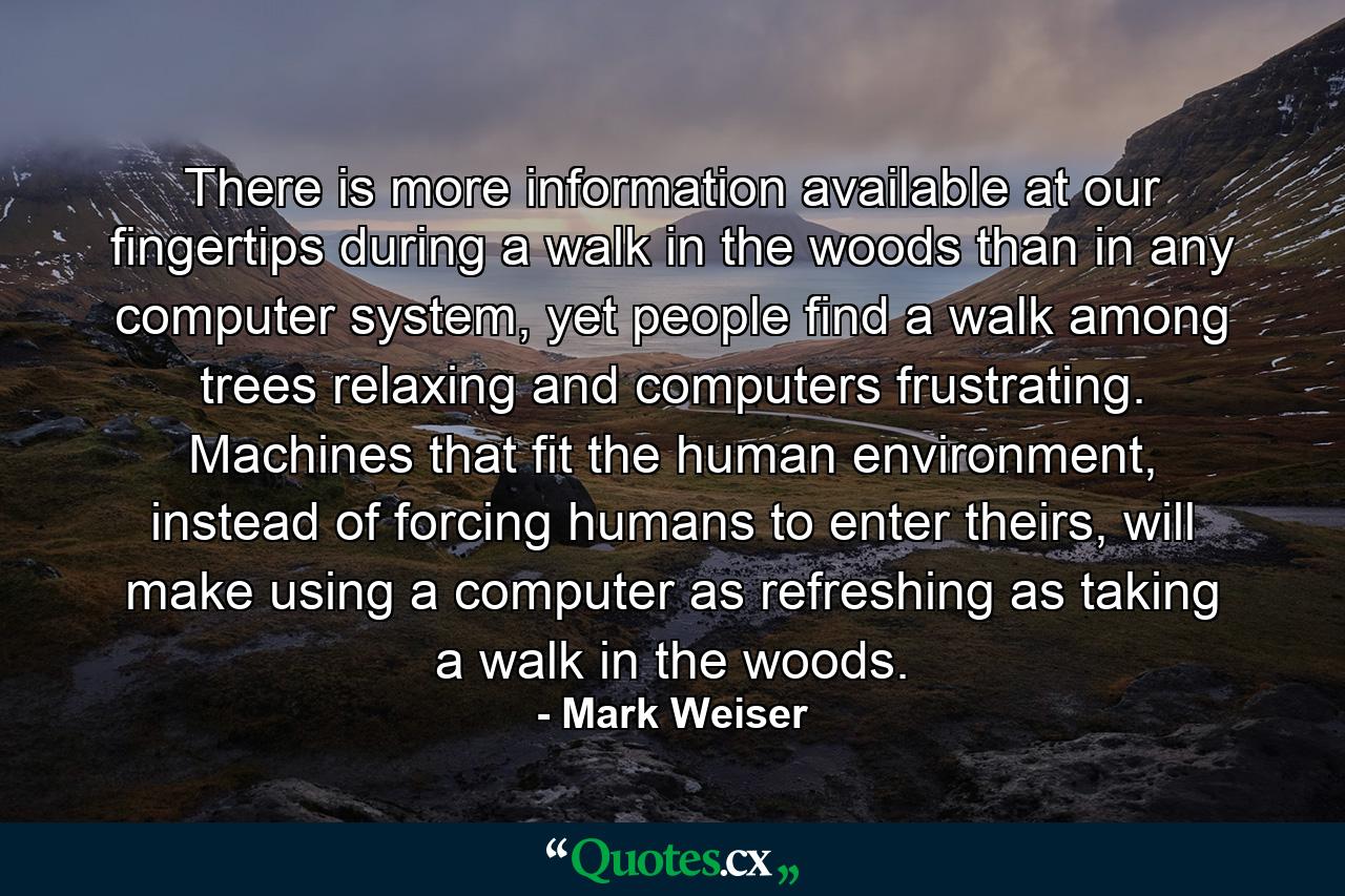 There is more information available at our fingertips during a walk in the woods than in any computer system, yet people find a walk among trees relaxing and computers frustrating. Machines that fit the human environment, instead of forcing humans to enter theirs, will make using a computer as refreshing as taking a walk in the woods. - Quote by Mark Weiser