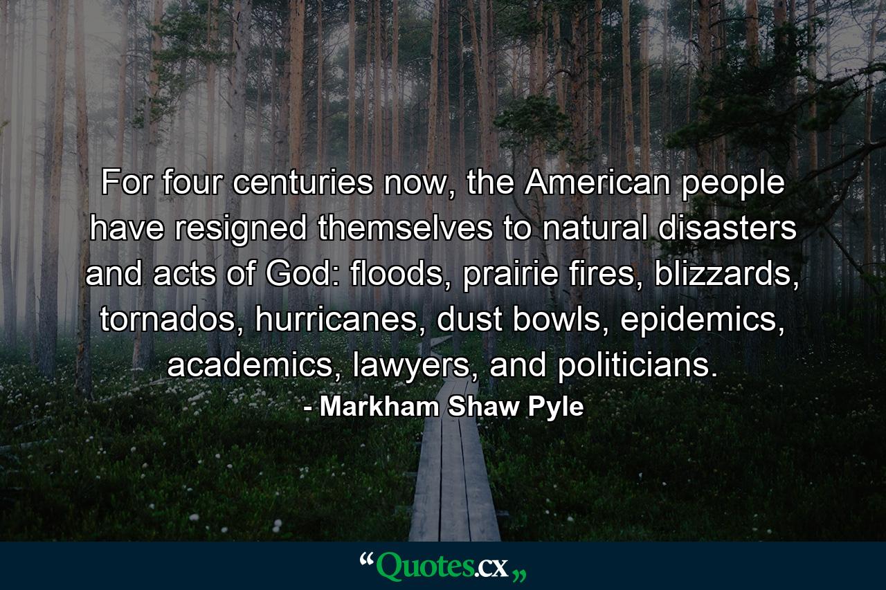 For four centuries now, the American people have resigned themselves to natural disasters and acts of God: floods, prairie fires, blizzards, tornados, hurricanes, dust bowls, epidemics, academics, lawyers, and politicians. - Quote by Markham Shaw Pyle