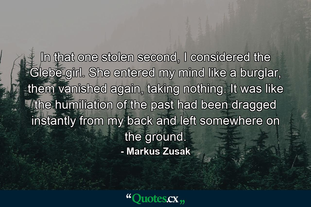 In that one stolen second, I considered the Glebe girl. She entered my mind like a burglar, them vanished again, taking nothing. It was like the humiliation of the past had been dragged instantly from my back and left somewhere on the ground. - Quote by Markus Zusak