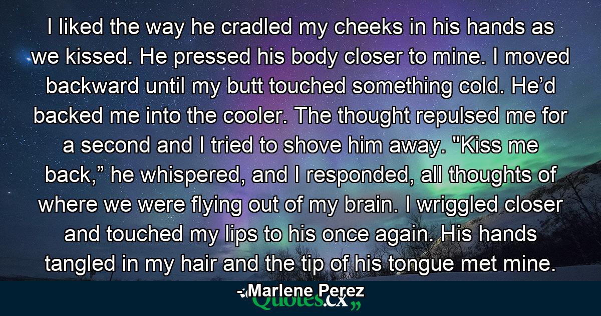 I liked the way he cradled my cheeks in his hands as we kissed. He pressed his body closer to mine. I moved backward until my butt touched something cold. He’d backed me into the cooler. The thought repulsed me for a second and I tried to shove him away. 