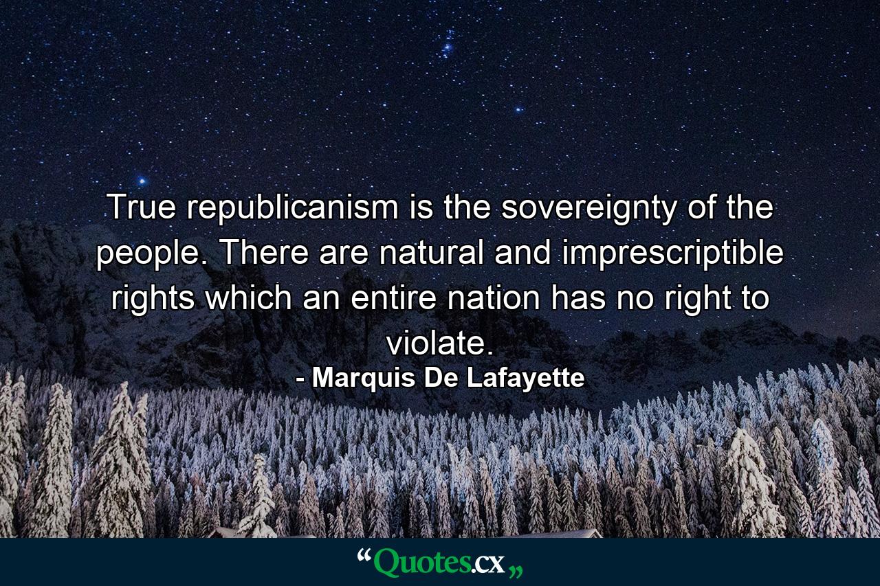 True republicanism is the sovereignty of the people. There are natural and imprescriptible rights which an entire nation has no right to violate. - Quote by Marquis De Lafayette