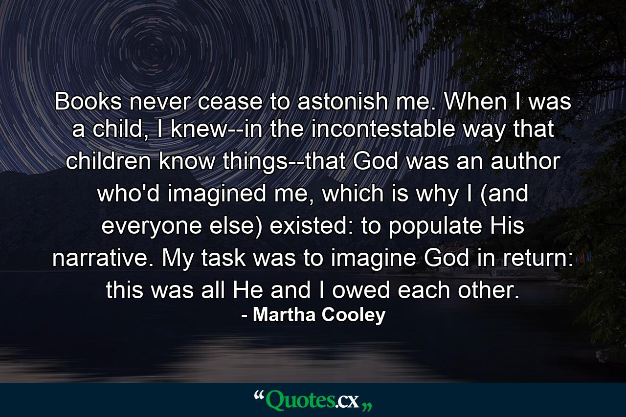 Books never cease to astonish me. When I was a child, I knew--in the incontestable way that children know things--that God was an author who'd imagined me, which is why I (and everyone else) existed: to populate His narrative. My task was to imagine God in return: this was all He and I owed each other. - Quote by Martha Cooley