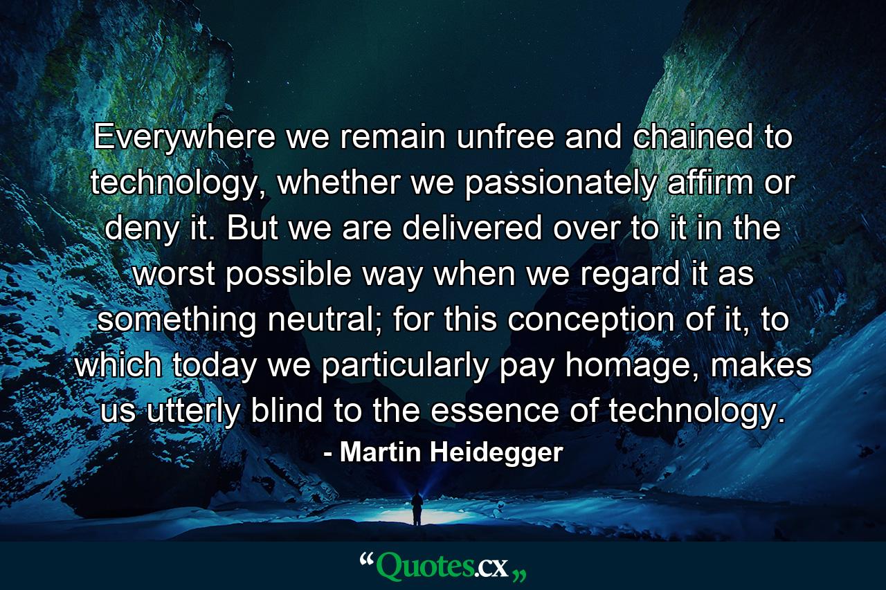 Everywhere we remain unfree and chained to technology, whether we passionately affirm or deny it. But we are delivered over to it in the worst possible way when we regard it as something neutral; for this conception of it, to which today we particularly pay homage, makes us utterly blind to the essence of technology. - Quote by Martin Heidegger