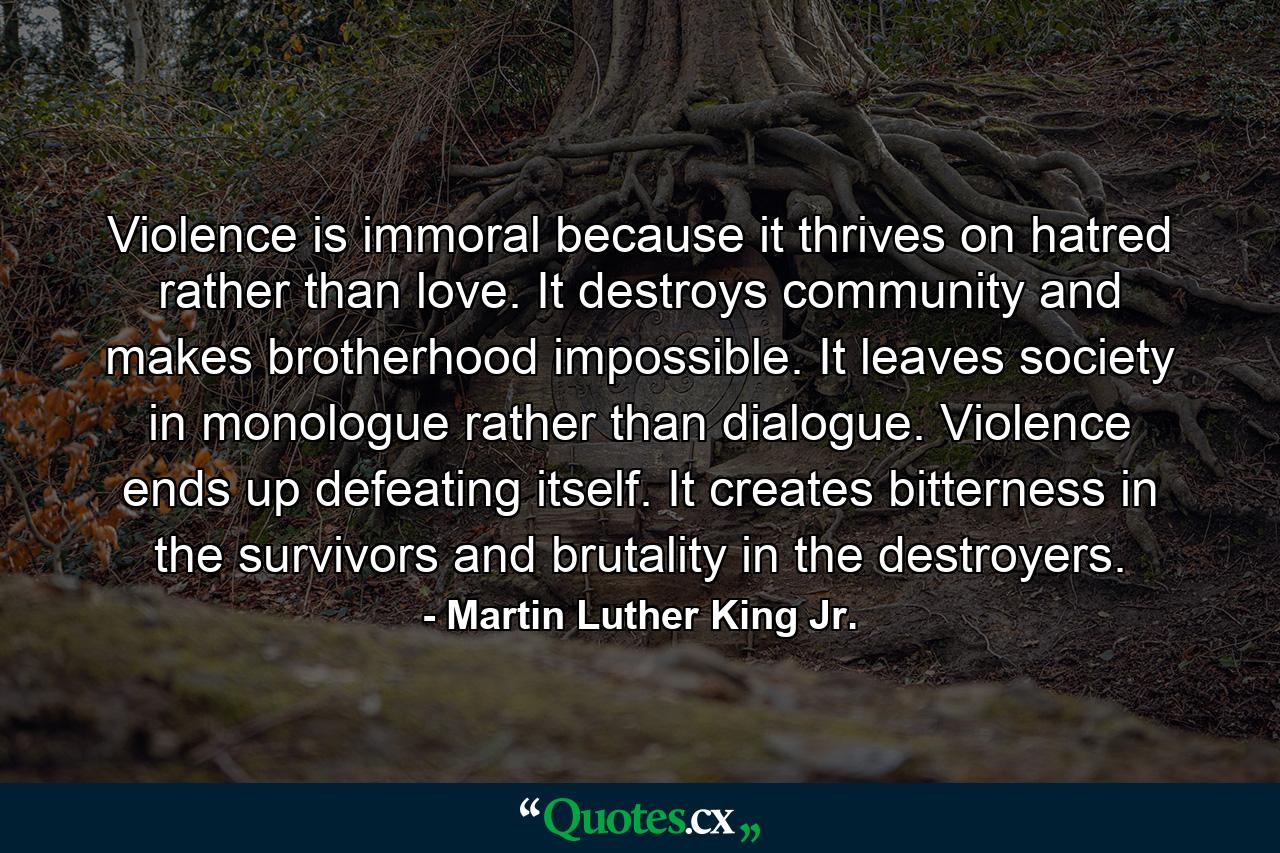 Violence is immoral because it thrives on hatred rather than love. It destroys community and makes brotherhood impossible. It leaves society in monologue rather than dialogue. Violence ends up defeating itself. It creates bitterness in the survivors and brutality in the destroyers. - Quote by Martin Luther King Jr.