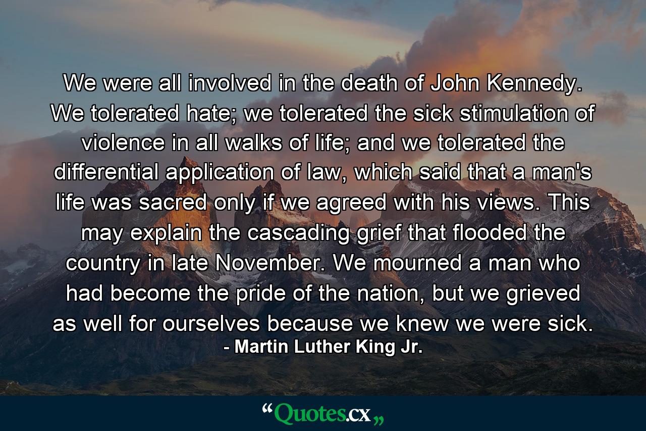 We were all involved in the death of John Kennedy. We tolerated hate; we tolerated the sick stimulation of violence in all walks of life; and we tolerated the differential application of law, which said that a man's life was sacred only if we agreed with his views. This may explain the cascading grief that flooded the country in late November. We mourned a man who had become the pride of the nation, but we grieved as well for ourselves because we knew we were sick. - Quote by Martin Luther King Jr.