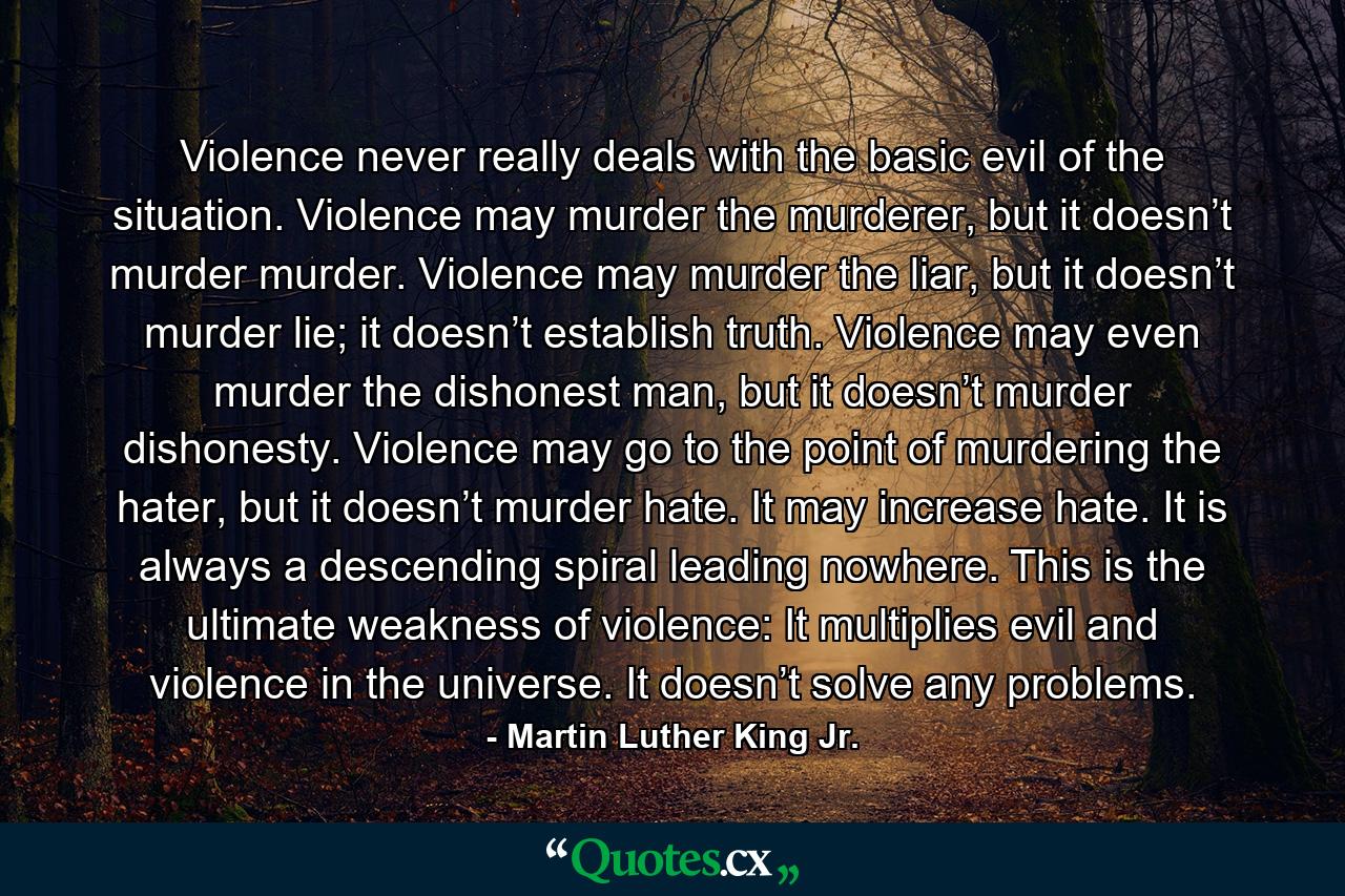 Violence never really deals with the basic evil of the situation. Violence may murder the murderer, but it doesn’t murder murder. Violence may murder the liar, but it doesn’t murder lie; it doesn’t establish truth. Violence may even murder the dishonest man, but it doesn’t murder dishonesty. Violence may go to the point of murdering the hater, but it doesn’t murder hate. It may increase hate. It is always a descending spiral leading nowhere. This is the ultimate weakness of violence: It multiplies evil and violence in the universe. It doesn’t solve any problems. - Quote by Martin Luther King Jr.