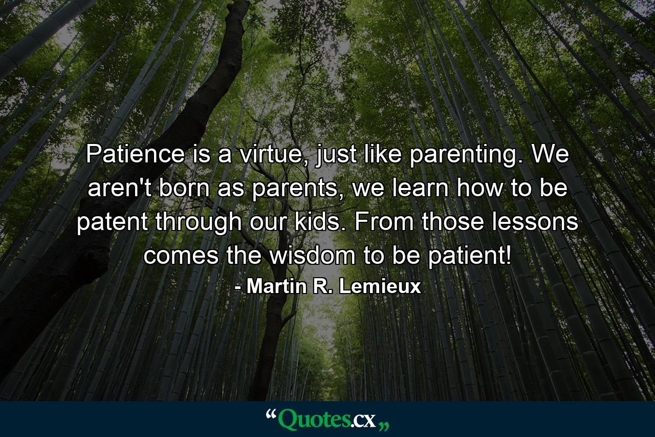 Patience is a virtue, just like parenting. We aren't born as parents, we learn how to be patent through our kids. From those lessons comes the wisdom to be patient! - Quote by Martin R. Lemieux