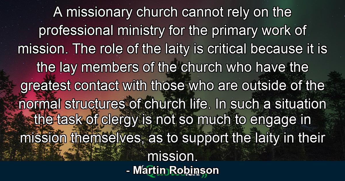 A missionary church cannot rely on the professional ministry for the primary work of mission. The role of the laity is critical because it is the lay members of the church who have the greatest contact with those who are outside of the normal structures of church life. In such a situation the task of clergy is not so much to engage in mission themselves, as to support the laity in their mission. - Quote by Martin Robinson