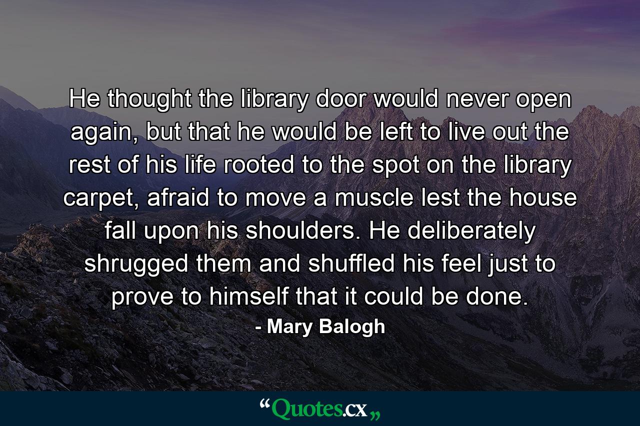 He thought the library door would never open again, but that he would be left to live out the rest of his life rooted to the spot on the library carpet, afraid to move a muscle lest the house fall upon his shoulders. He deliberately shrugged them and shuffled his feel just to prove to himself that it could be done. - Quote by Mary Balogh